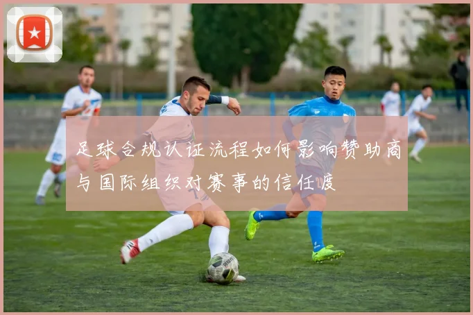 足球合规认证流程如何影响赞助商与国际组织对赛事的信任度