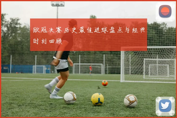 欧冠决赛历史最佳进球盘点与经典时刻回顾