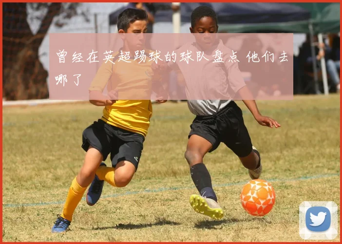 曾经在英超踢球的球队盘点 他们去哪了