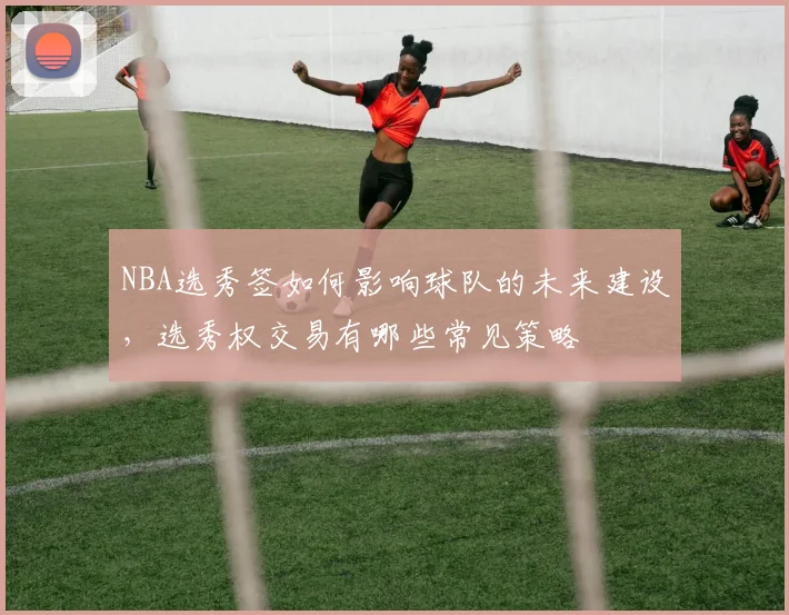 NBA选秀签如何影响球队的未来建设，选秀权交易有哪些常见策略