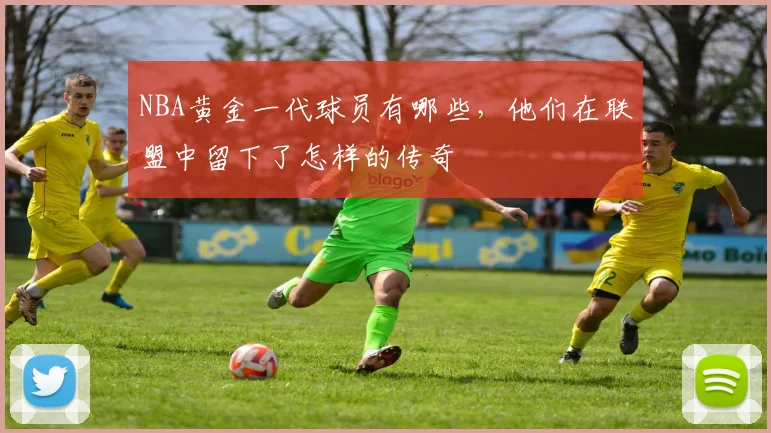 NBA黄金一代球员有哪些，他们在联盟中留下了怎样的传奇