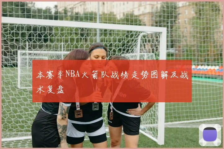 本赛季NBA火箭队战绩走势图解及战术复盘